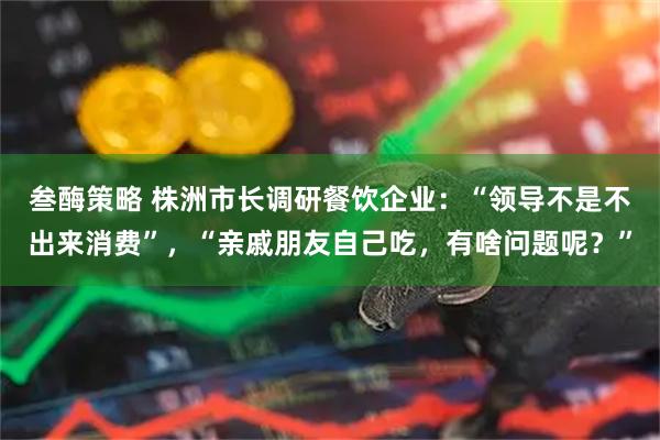 叁酶策略 株洲市长调研餐饮企业：“领导不是不出来消费”，“亲戚朋友自己吃，有啥问题呢？”