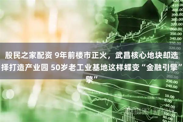 股民之家配资 9年前楼市正火，武昌核心地块却选择打造产业园 50岁老工业基地这样蝶变“金融引擎”