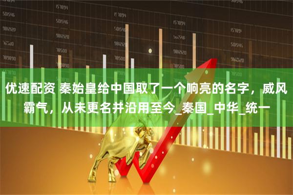 优速配资 秦始皇给中国取了一个响亮的名字，威风霸气，从未更名并沿用至今_秦国_中华_统一