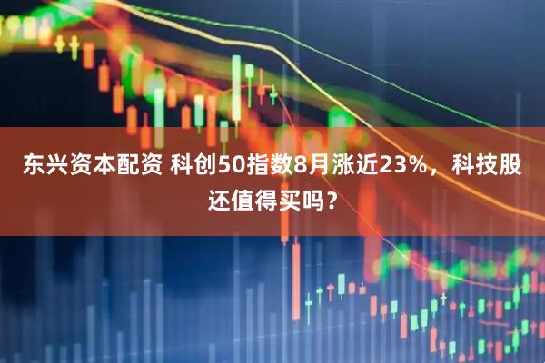 东兴资本配资 科创50指数8月涨近23%，科技股还值得买吗？