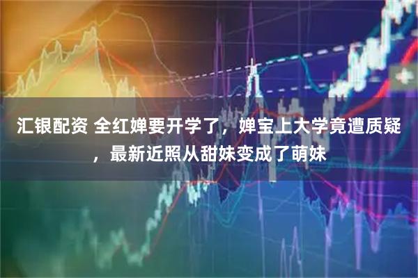 汇银配资 全红婵要开学了，婵宝上大学竟遭质疑，最新近照从甜妹变成了萌妹
