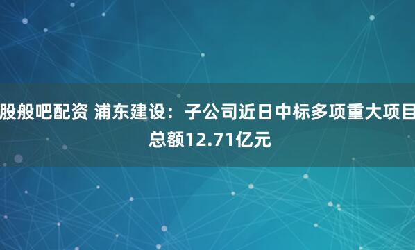 股般吧配资 浦东建设：子公司近日中标多项重大项目 总额12.71亿元