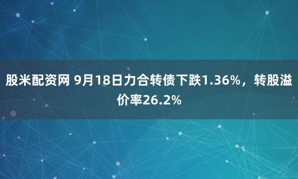 股米配资网 9月18日力合转债下跌1.36%，转股溢价率26.2%