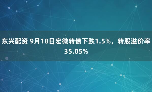 东兴配资 9月18日宏微转债下跌1.5%，转股溢价率35.05%