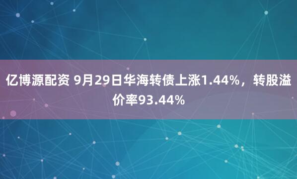 亿博源配资 9月29日华海转债上涨1.44%，转股溢价率93.44%