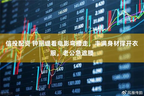 信投配资 钟丽缇看电影弯腰走，丰满身材撑开衣服，老公急遮腰