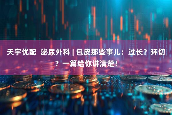 天宇优配 泌尿外科 | 包皮那些事儿:过长?环切?一篇给你讲清楚!