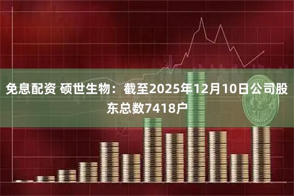 免息配资 硕世生物：截至2025年12月10日公司股东总数7418户