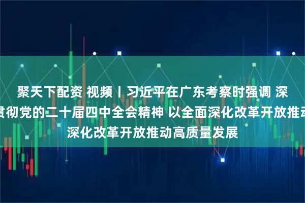 聚天下配资 视频丨习近平在广东考察时强调 深入学习宣传贯彻党的二十届四中全会精神 以全面深化改革开放推动高质量发展