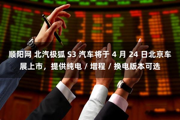 顺阳网 北汽极狐 S3 汽车将于 4 月 24 日北京车展上市，提供纯电 / 增程 / 换电版本可选