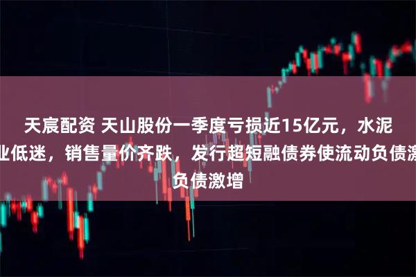 天宸配资 天山股份一季度亏损近15亿元，水泥行业低迷，销售量价齐跌，发行超短融债券使流动负债激增