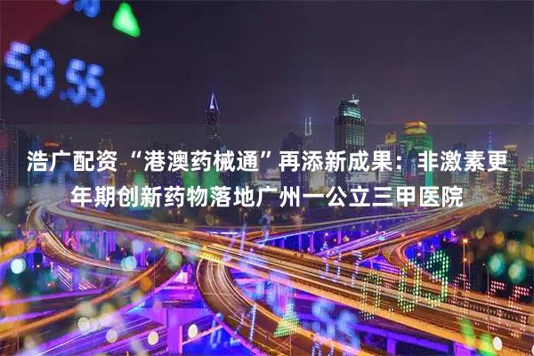 浩广配资 “港澳药械通”再添新成果：非激素更年期创新药物落地广州一公立三甲医院