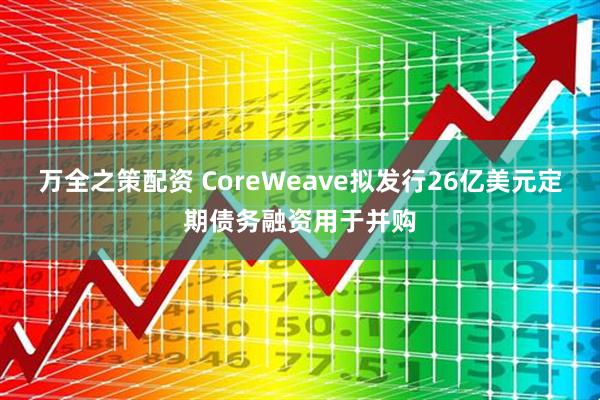 万全之策配资 CoreWeave拟发行26亿美元定期债务融资用于并购