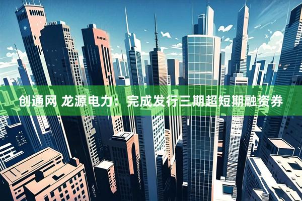 创通网 龙源电力：完成发行三期超短期融资券